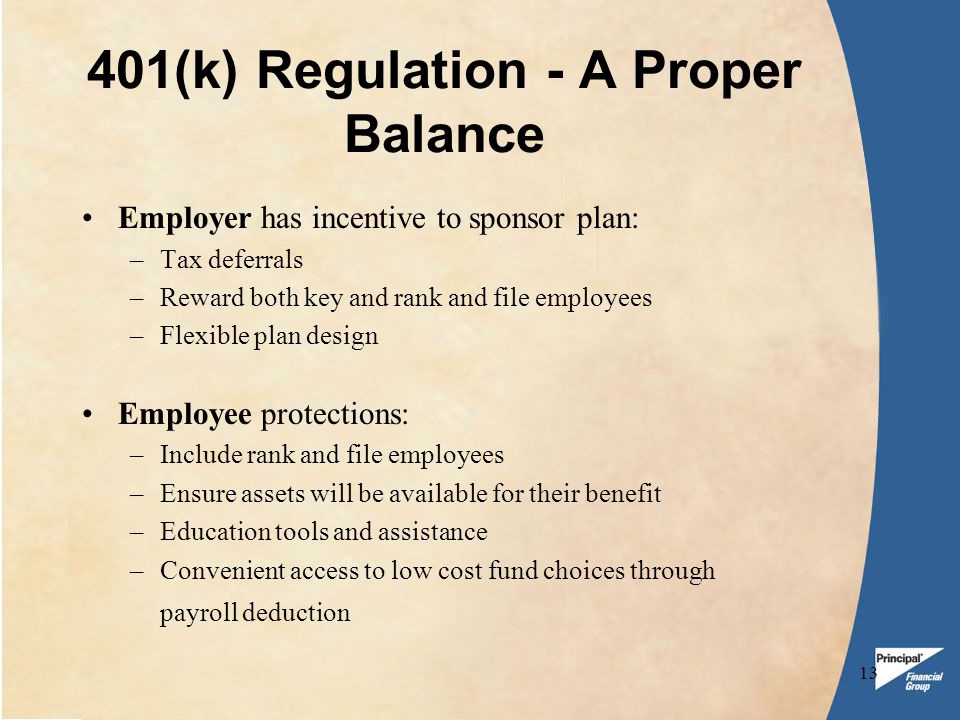 13 401(k) Regulation - A Proper Balance Employer has incentive to sponsor plan: –Tax deferrals –Reward both key and rank and file employees –Flexible plan design Employee protections: –Include rank and file employees –Ensure assets will be available for their benefit –Education tools and assistance –Convenient access to low cost fund choices through payroll deduction