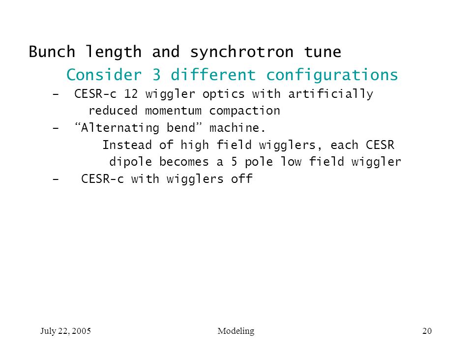 July 22, 2005Modeling20 Bunch length and synchrotron tune Consider 3 different configurations – CESR-c 12 wiggler optics with artificially reduced momentum compaction – Alternating bend machine.