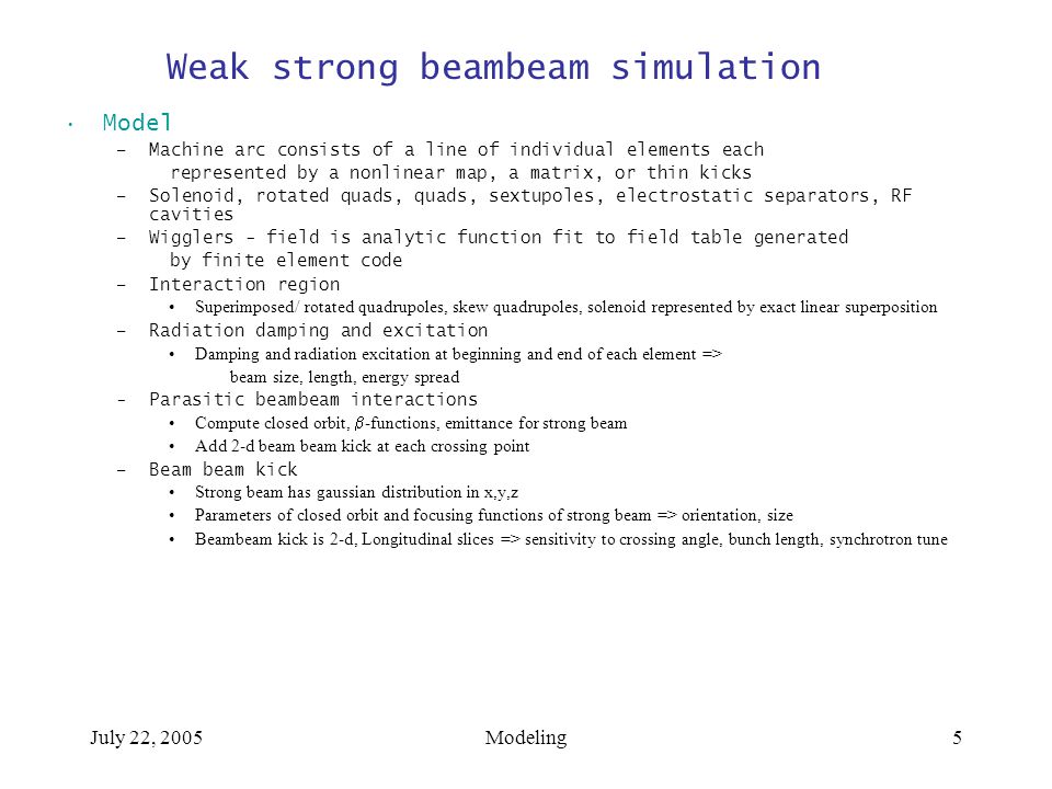 July 22, 2005Modeling5 Weak strong beambeam simulation Model –Machine arc consists of a line of individual elements each represented by a nonlinear map, a matrix, or thin kicks –Solenoid, rotated quads, quads, sextupoles, electrostatic separators, RF cavities –Wigglers - field is analytic function fit to field table generated by finite element code –Interaction region Superimposed/ rotated quadrupoles, skew quadrupoles, solenoid represented by exact linear superposition –Radiation damping and excitation Damping and radiation excitation at beginning and end of each element => beam size, length, energy spread -Parasitic beambeam interactions Compute closed orbit,  -functions, emittance for strong beam Add 2-d beam beam kick at each crossing point –Beam beam kick Strong beam has gaussian distribution in x,y,z Parameters of closed orbit and focusing functions of strong beam => orientation, size Beambeam kick is 2-d, Longitudinal slices => sensitivity to crossing angle, bunch length, synchrotron tune