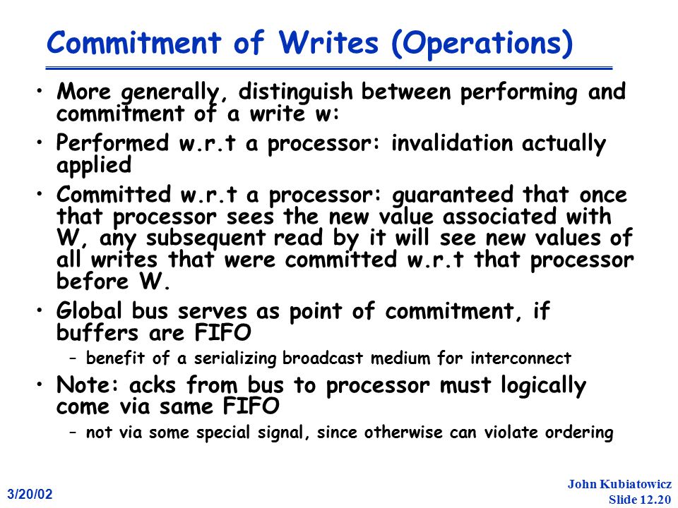 3/20/02 John Kubiatowicz Slide Commitment of Writes (Operations) More generally, distinguish between performing and commitment of a write w: Performed w.r.t a processor: invalidation actually applied Committed w.r.t a processor: guaranteed that once that processor sees the new value associated with W, any subsequent read by it will see new values of all writes that were committed w.r.t that processor before W.