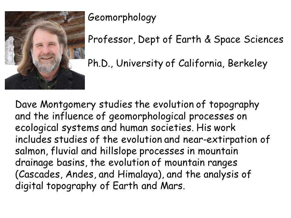 Geomorphology Professor, Dept of Earth & Space Sciences Ph.D., University of California, Berkeley Dave Montgomery studies the evolution of topography and the influence of geomorphological processes on ecological systems and human societies.