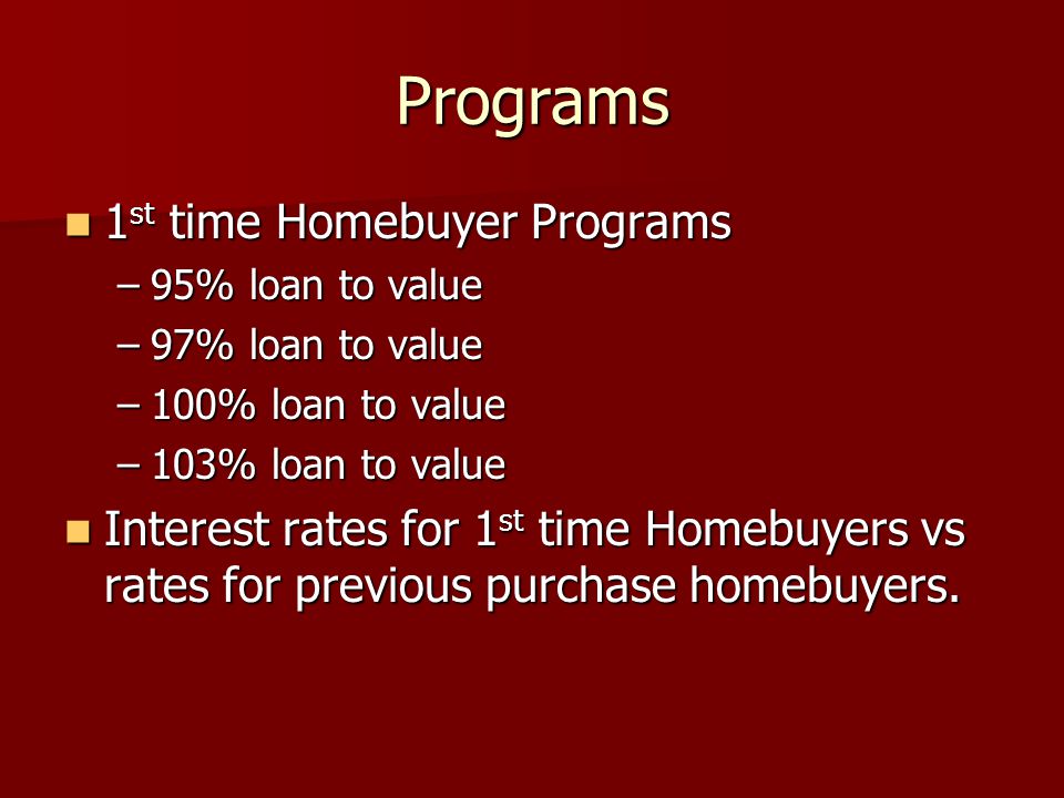 Programs 1 st time Homebuyer Programs 1 st time Homebuyer Programs –95% loan to value –97% loan to value –100% loan to value –103% loan to value Interest rates for 1 st time Homebuyers vs rates for previous purchase homebuyers.