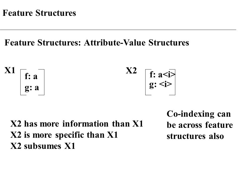 Feature Structures Feature Structures: Attribute-Value Structures X1 f: a g: a X2 f: a g: X2 has more information than X1 X2 is more specific than X1 X2 subsumes X1 Co-indexing can be across feature structures also