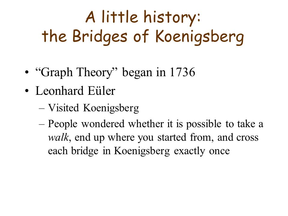 A little history: the Bridges of Koenigsberg Graph Theory began in 1736 Leonhard Eüler –Visited Koenigsberg –People wondered whether it is possible to take a walk, end up where you started from, and cross each bridge in Koenigsberg exactly once