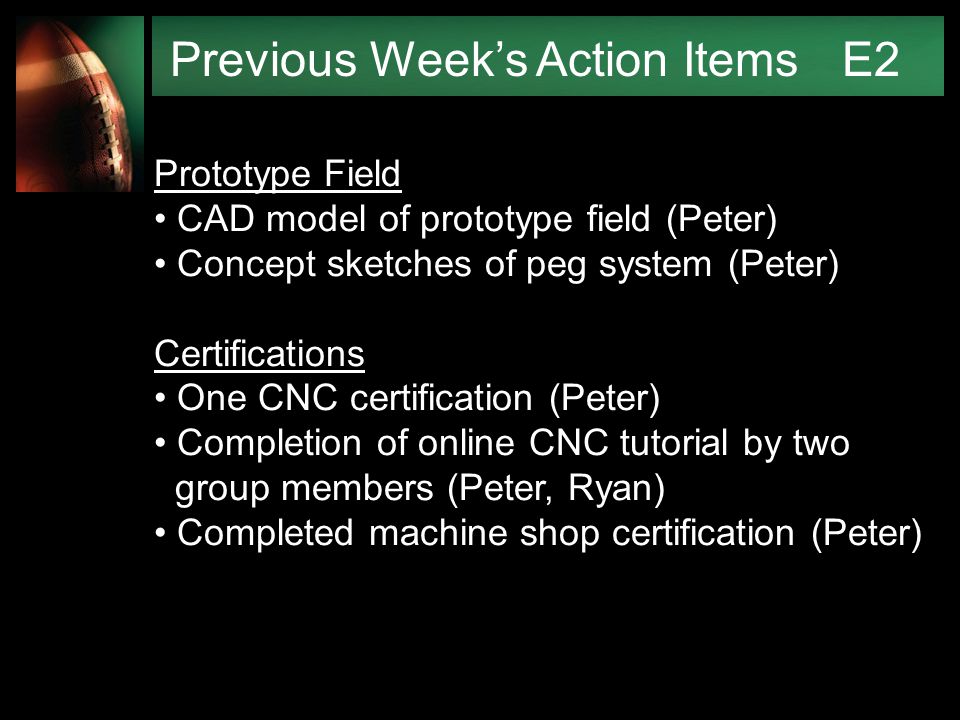 Previous Week’s Action Items E2 Prototype Field CAD model of prototype field (Peter) Concept sketches of peg system (Peter) Certifications One CNC certification (Peter) Completion of online CNC tutorial by two group members (Peter, Ryan) Completed machine shop certification (Peter)