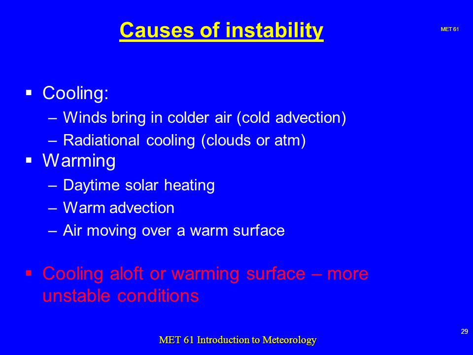 MET MET 61 Introduction to Meteorology Causes of instability  Cooling: –Winds bring in colder air (cold advection) –Radiational cooling (clouds or atm)  Warming –Daytime solar heating –Warm advection –Air moving over a warm surface  Cooling aloft or warming surface – more unstable conditions
