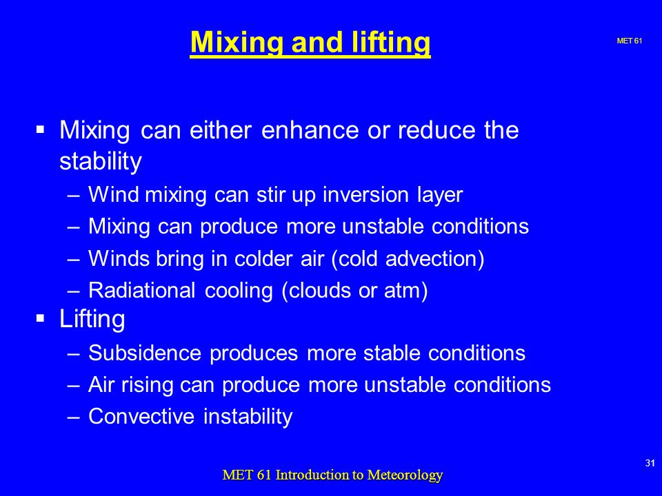 MET MET 61 Introduction to Meteorology Mixing and lifting  Mixing can either enhance or reduce the stability –Wind mixing can stir up inversion layer –Mixing can produce more unstable conditions –Winds bring in colder air (cold advection) –Radiational cooling (clouds or atm)  Lifting –Subsidence produces more stable conditions –Air rising can produce more unstable conditions –Convective instability