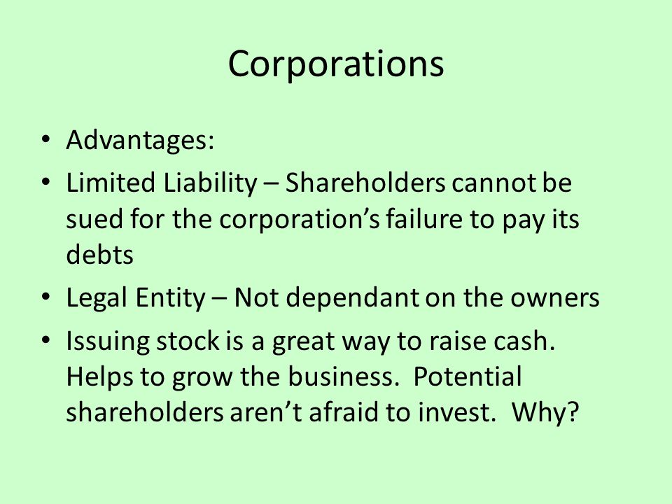 Corporations Advantages: Limited Liability – Shareholders cannot be sued for the corporation’s failure to pay its debts Legal Entity – Not dependant on the owners Issuing stock is a great way to raise cash.