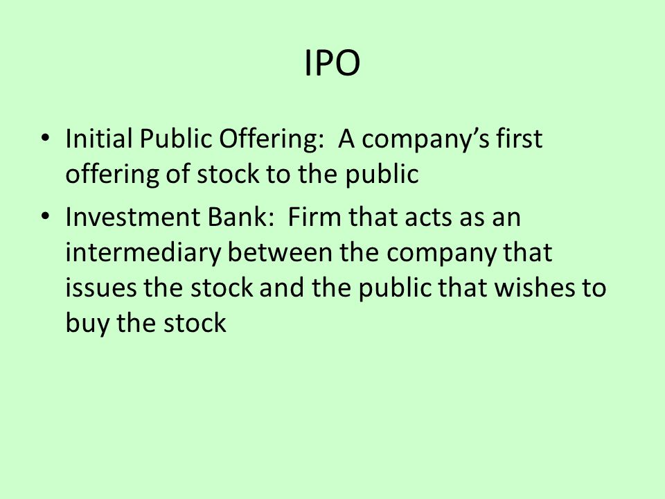 IPO Initial Public Offering: A company’s first offering of stock to the public Investment Bank: Firm that acts as an intermediary between the company that issues the stock and the public that wishes to buy the stock