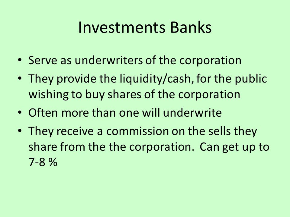 Investments Banks Serve as underwriters of the corporation They provide the liquidity/cash, for the public wishing to buy shares of the corporation Often more than one will underwrite They receive a commission on the sells they share from the the corporation.