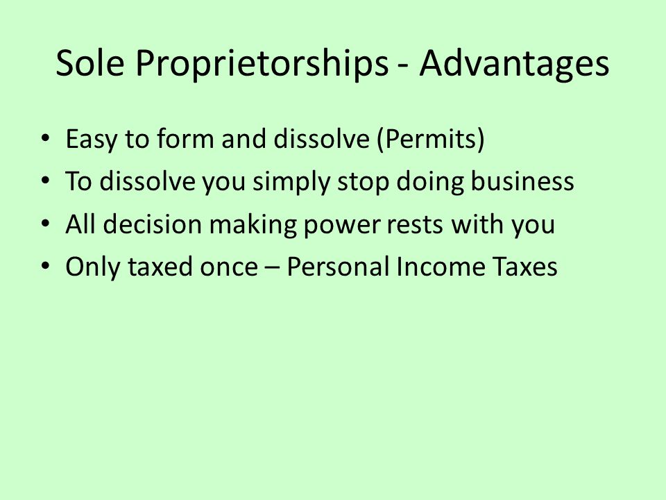 Sole Proprietorships - Advantages Easy to form and dissolve (Permits) To dissolve you simply stop doing business All decision making power rests with you Only taxed once – Personal Income Taxes