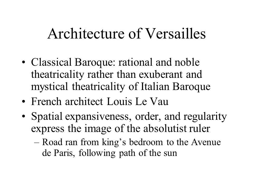 Architecture of Versailles Classical Baroque: rational and noble theatricality rather than exuberant and mystical theatricality of Italian Baroque French architect Louis Le Vau Spatial expansiveness, order, and regularity express the image of the absolutist ruler –Road ran from king’s bedroom to the Avenue de Paris, following path of the sun