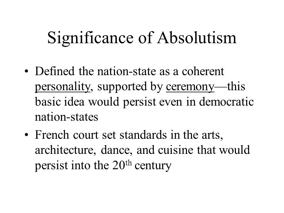 Significance of Absolutism Defined the nation-state as a coherent personality, supported by ceremony—this basic idea would persist even in democratic nation-states French court set standards in the arts, architecture, dance, and cuisine that would persist into the 20 th century