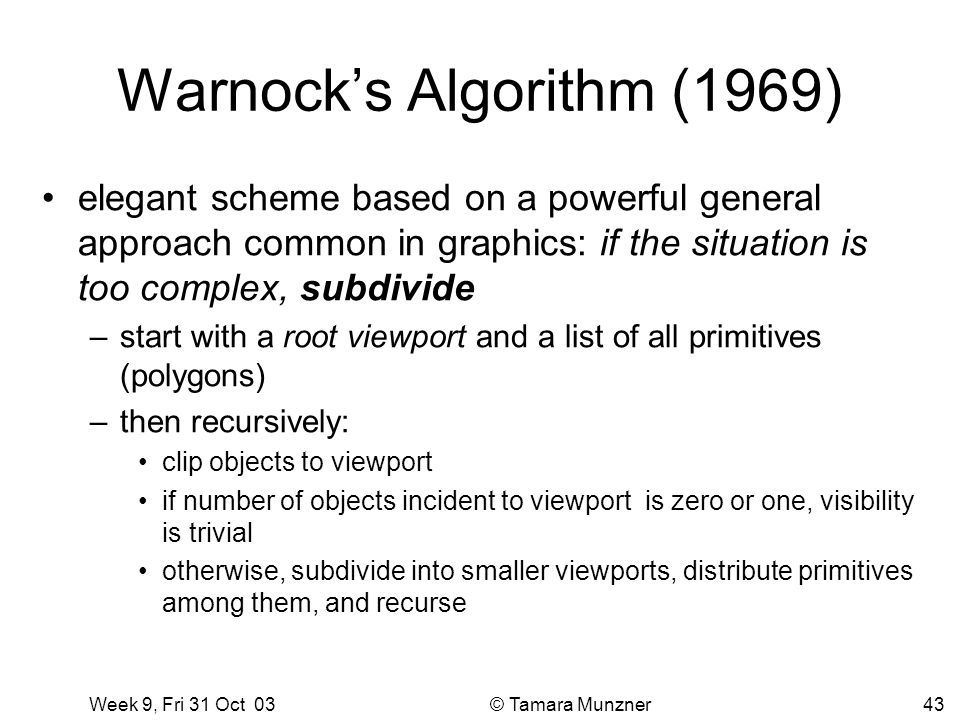 Week 9, Fri 31 Oct 03 © Tamara Munzner43 Warnock’s Algorithm (1969) elegant scheme based on a powerful general approach common in graphics: if the situation is too complex, subdivide –start with a root viewport and a list of all primitives (polygons) –then recursively: clip objects to viewport if number of objects incident to viewport is zero or one, visibility is trivial otherwise, subdivide into smaller viewports, distribute primitives among them, and recurse