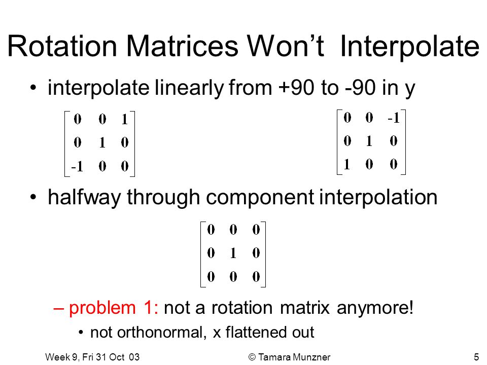 Week 9, Fri 31 Oct 03 © Tamara Munzner5 Rotation Matrices Won’t Interpolate interpolate linearly from +90 to -90 in y halfway through component interpolation –problem 1: not a rotation matrix anymore.