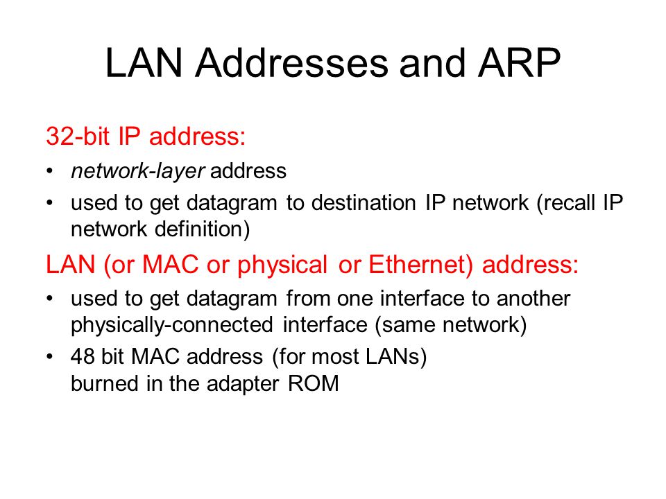 LAN Addresses and ARP 32-bit IP address: network-layer address used to get datagram to destination IP network (recall IP network definition) LAN (or MAC or physical or Ethernet) address: used to get datagram from one interface to another physically-connected interface (same network) 48 bit MAC address (for most LANs) burned in the adapter ROM
