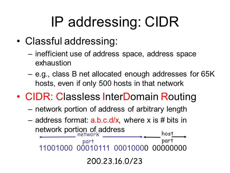 IP addressing: CIDR Classful addressing: –inefficient use of address space, address space exhaustion –e.g., class B net allocated enough addresses for 65K hosts, even if only 500 hosts in that network CIDR: Classless InterDomain Routing –network portion of address of arbitrary length –address format: a.b.c.d/x, where x is # bits in network portion of address network part host part /23