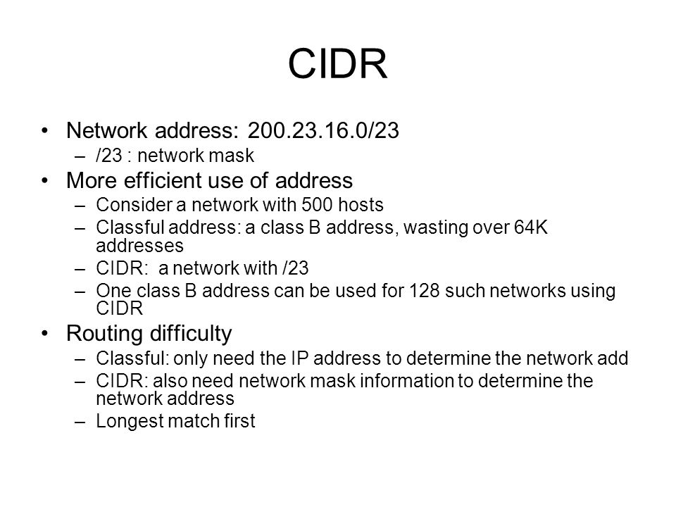 CIDR Network address: /23 –/23 : network mask More efficient use of address –Consider a network with 500 hosts –Classful address: a class B address, wasting over 64K addresses –CIDR: a network with /23 –One class B address can be used for 128 such networks using CIDR Routing difficulty –Classful: only need the IP address to determine the network add –CIDR: also need network mask information to determine the network address –Longest match first
