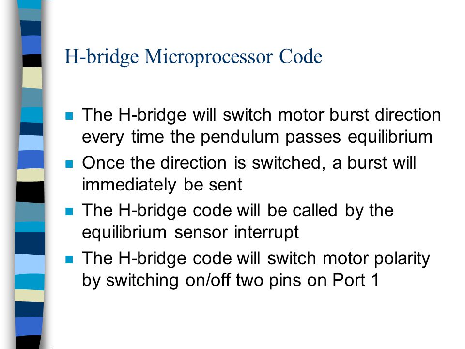 H-bridge Microprocessor Code n The H-bridge will switch motor burst direction every time the pendulum passes equilibrium n Once the direction is switched, a burst will immediately be sent n The H-bridge code will be called by the equilibrium sensor interrupt n The H-bridge code will switch motor polarity by switching on/off two pins on Port 1