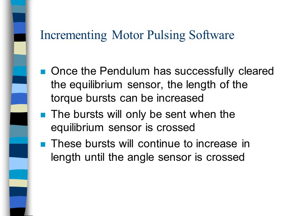Incrementing Motor Pulsing Software n Once the Pendulum has successfully cleared the equilibrium sensor, the length of the torque bursts can be increased n The bursts will only be sent when the equilibrium sensor is crossed n These bursts will continue to increase in length until the angle sensor is crossed