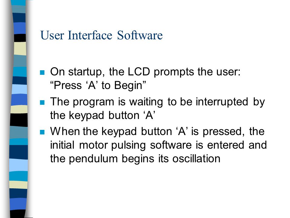 User Interface Software n On startup, the LCD prompts the user: Press ‘A’ to Begin n The program is waiting to be interrupted by the keypad button ‘A’ n When the keypad button ‘A’ is pressed, the initial motor pulsing software is entered and the pendulum begins its oscillation
