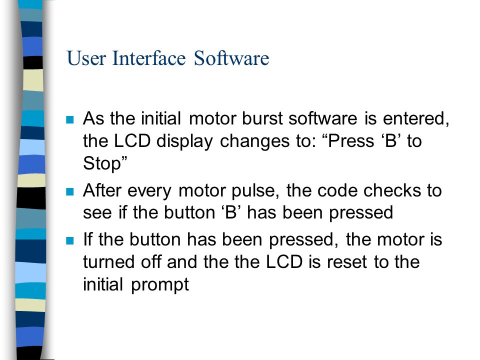 User Interface Software n As the initial motor burst software is entered, the LCD display changes to: Press ‘B’ to Stop n After every motor pulse, the code checks to see if the button ‘B’ has been pressed n If the button has been pressed, the motor is turned off and the the LCD is reset to the initial prompt