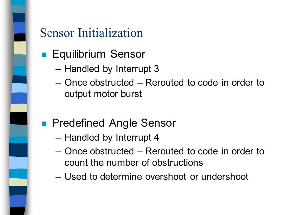 Sensor Initialization n Equilibrium Sensor –Handled by Interrupt 3 –Once obstructed – Rerouted to code in order to output motor burst n Predefined Angle Sensor –Handled by Interrupt 4 –Once obstructed – Rerouted to code in order to count the number of obstructions –Used to determine overshoot or undershoot