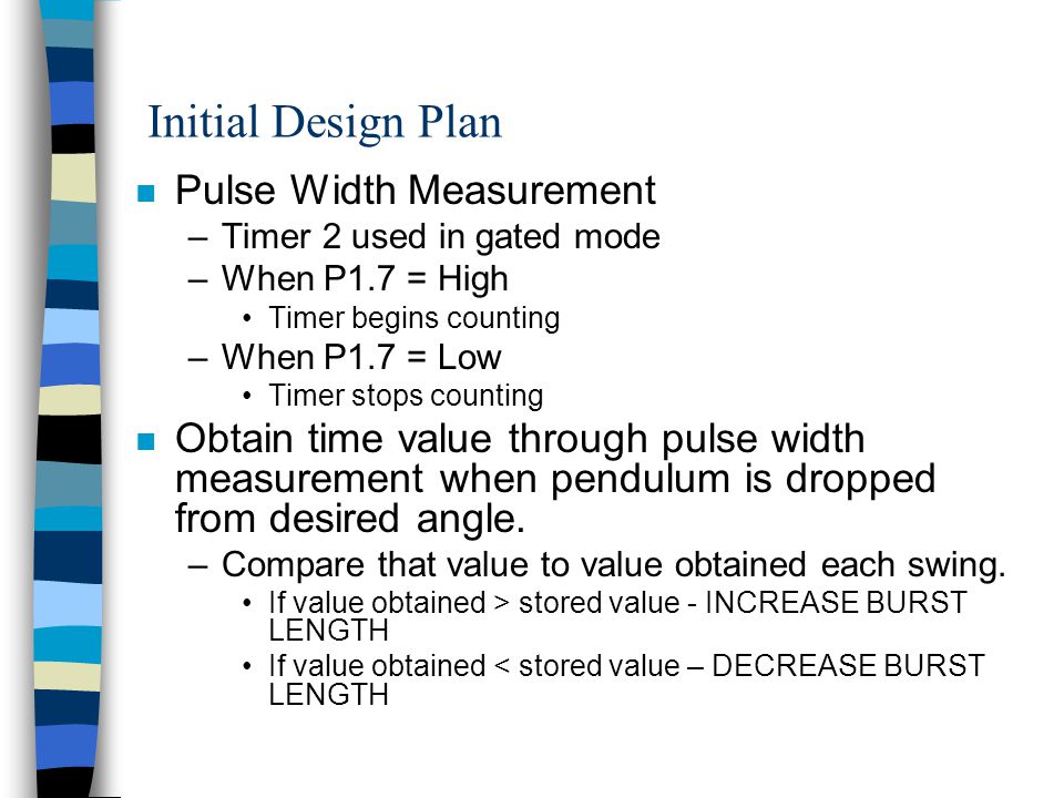 Initial Design Plan n Pulse Width Measurement –Timer 2 used in gated mode –When P1.7 = High Timer begins counting –When P1.7 = Low Timer stops counting n Obtain time value through pulse width measurement when pendulum is dropped from desired angle.