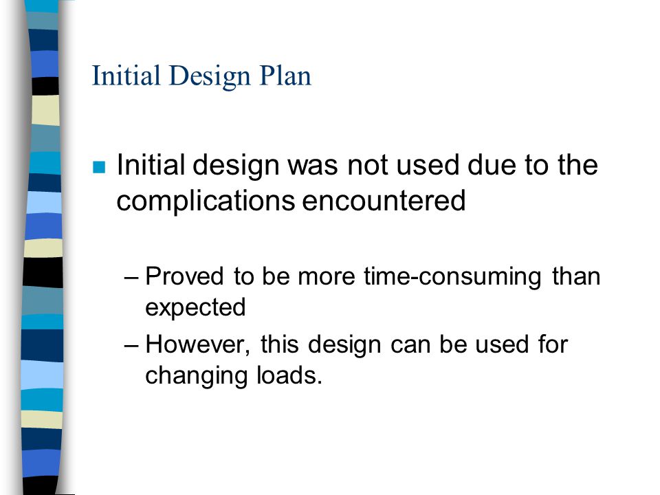Initial Design Plan n Initial design was not used due to the complications encountered –Proved to be more time-consuming than expected –However, this design can be used for changing loads.