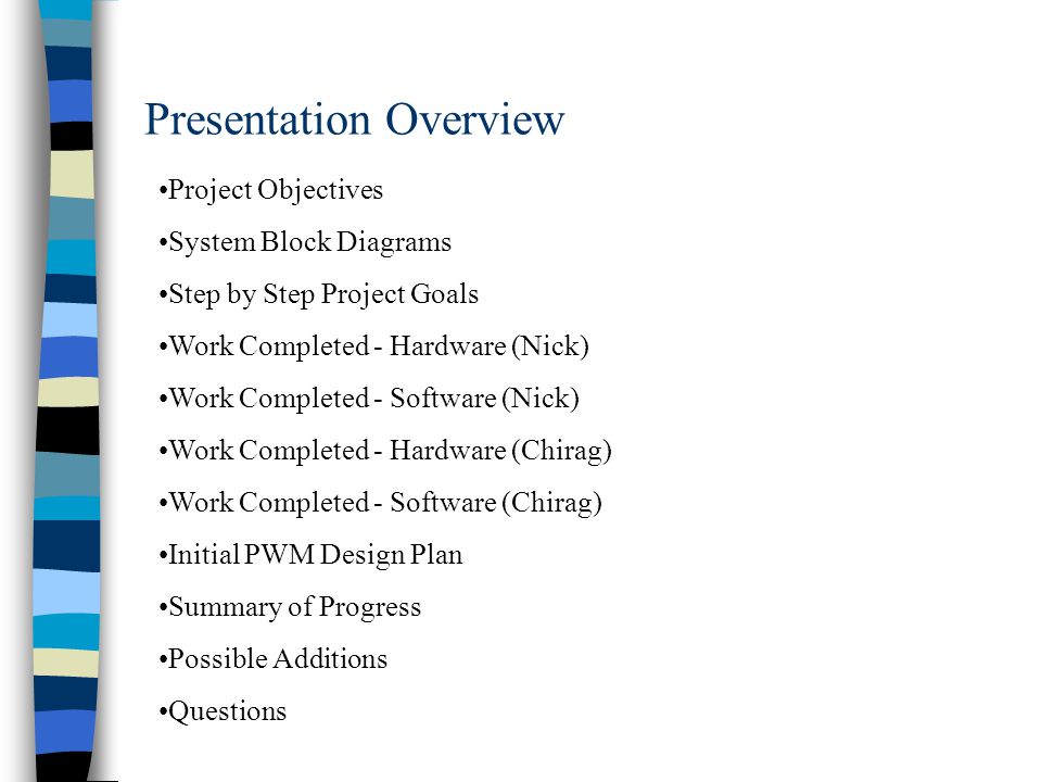 Presentation Overview Project Objectives System Block Diagrams Step by Step Project Goals Work Completed - Hardware (Nick) Work Completed - Software (Nick) Work Completed - Hardware (Chirag) Work Completed - Software (Chirag) Initial PWM Design Plan Summary of Progress Possible Additions Questions