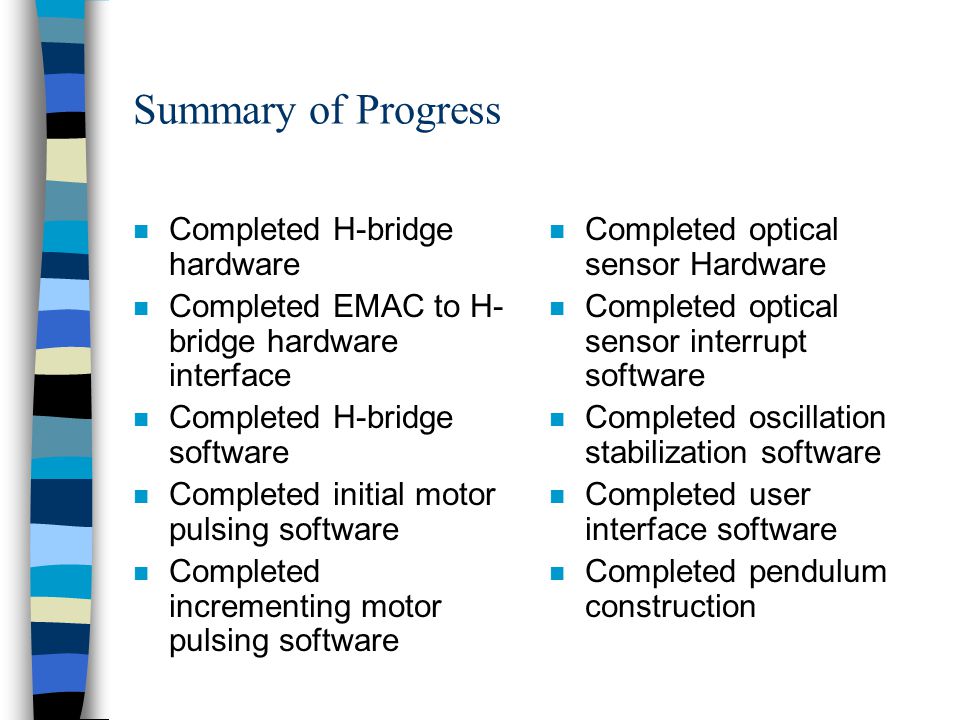 Summary of Progress n Completed H-bridge hardware n Completed EMAC to H- bridge hardware interface n Completed H-bridge software n Completed initial motor pulsing software n Completed incrementing motor pulsing software n Completed optical sensor Hardware n Completed optical sensor interrupt software n Completed oscillation stabilization software n Completed user interface software n Completed pendulum construction
