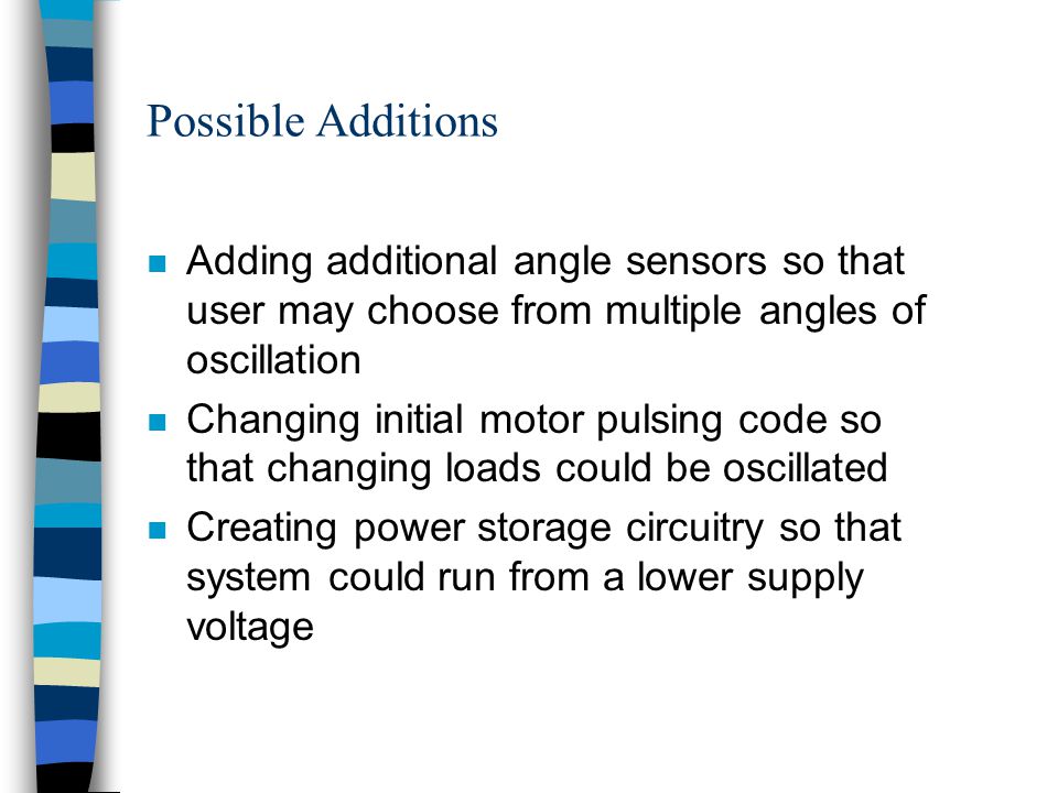 Possible Additions n Adding additional angle sensors so that user may choose from multiple angles of oscillation n Changing initial motor pulsing code so that changing loads could be oscillated n Creating power storage circuitry so that system could run from a lower supply voltage
