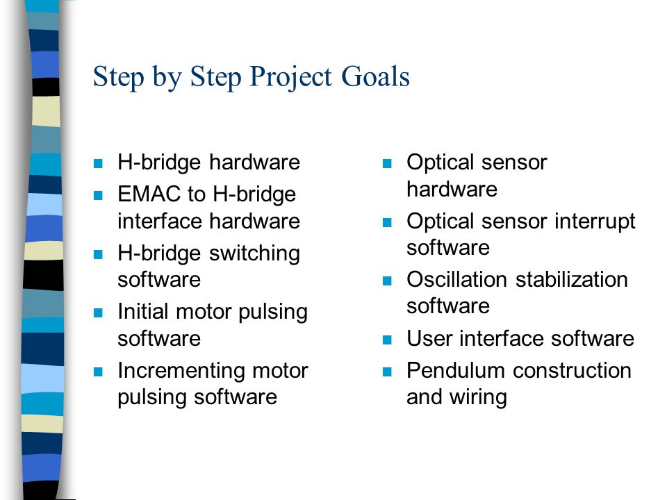 Step by Step Project Goals n H-bridge hardware n EMAC to H-bridge interface hardware n H-bridge switching software n Initial motor pulsing software n Incrementing motor pulsing software n Optical sensor hardware n Optical sensor interrupt software n Oscillation stabilization software n User interface software n Pendulum construction and wiring