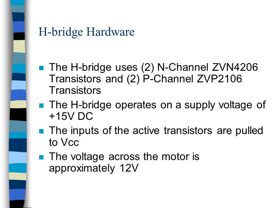 H-bridge Hardware n The H-bridge uses (2) N-Channel ZVN4206 Transistors and (2) P-Channel ZVP2106 Transistors n The H-bridge operates on a supply voltage of +15V DC n The inputs of the active transistors are pulled to Vcc n The voltage across the motor is approximately 12V