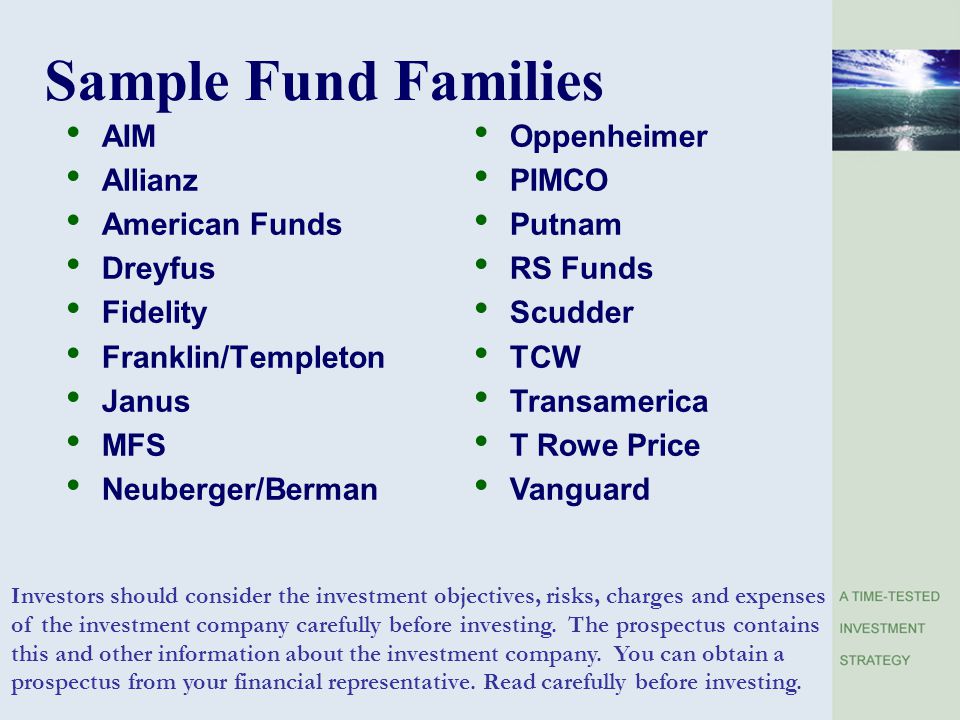 Sample Fund Families AIM Allianz American Funds Dreyfus Fidelity Franklin/Templeton Janus MFS Neuberger/Berman Oppenheimer PIMCO Putnam RS Funds Scudder TCW Transamerica T Rowe Price Vanguard Investors should consider the investment objectives, risks, charges and expenses of the investment company carefully before investing.