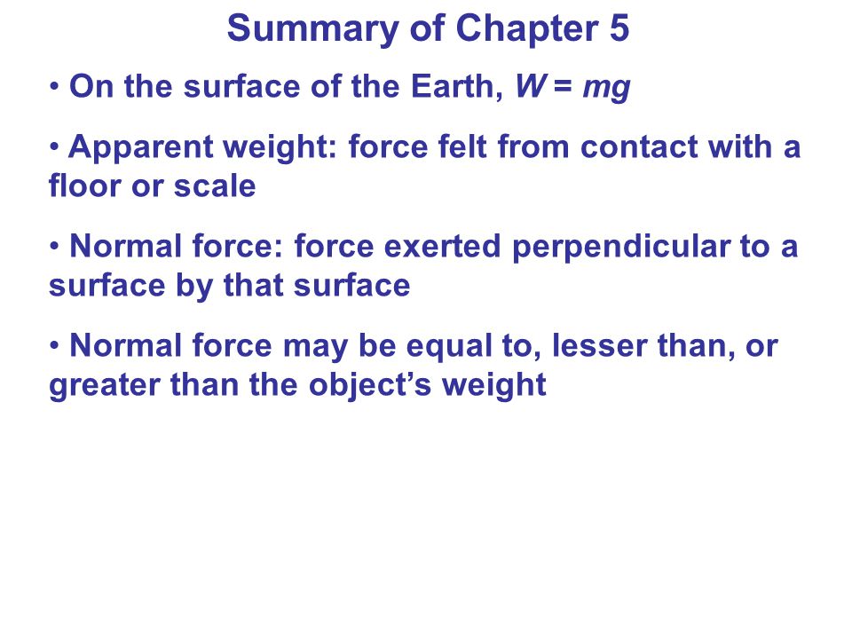 Summary of Chapter 5 On the surface of the Earth, W = mg Apparent weight: force felt from contact with a floor or scale Normal force: force exerted perpendicular to a surface by that surface Normal force may be equal to, lesser than, or greater than the object’s weight