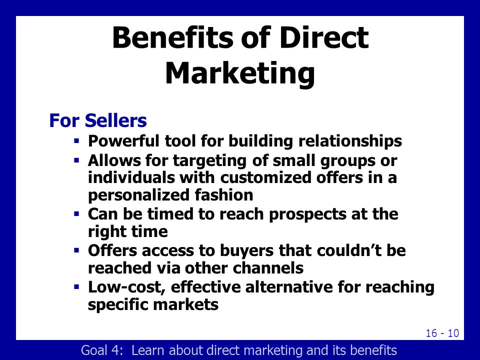 Benefits of Direct Marketing For Sellers  Powerful tool for building relationships  Allows for targeting of small groups or individuals with customized offers in a personalized fashion  Can be timed to reach prospects at the right time  Offers access to buyers that couldn’t be reached via other channels  Low-cost, effective alternative for reaching specific markets Goal 4: Learn about direct marketing and its benefits