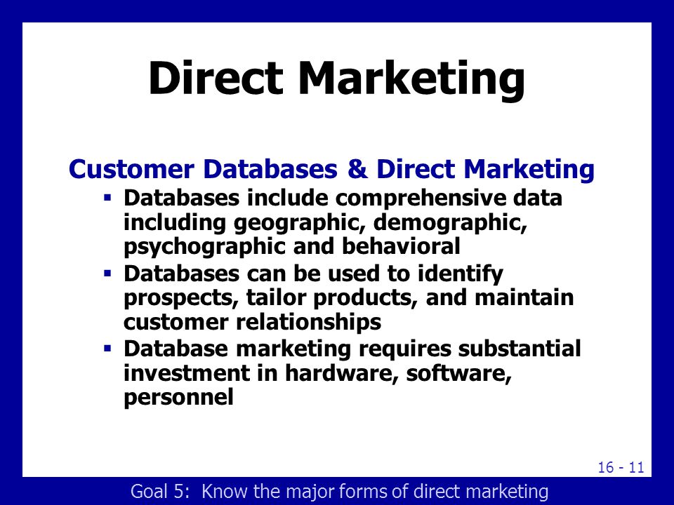 Direct Marketing Customer Databases & Direct Marketing  Databases include comprehensive data including geographic, demographic, psychographic and behavioral  Databases can be used to identify prospects, tailor products, and maintain customer relationships  Database marketing requires substantial investment in hardware, software, personnel Goal 5: Know the major forms of direct marketing