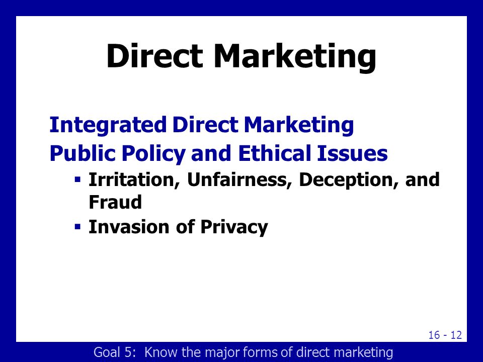 Direct Marketing Integrated Direct Marketing Public Policy and Ethical Issues  Irritation, Unfairness, Deception, and Fraud  Invasion of Privacy Goal 5: Know the major forms of direct marketing