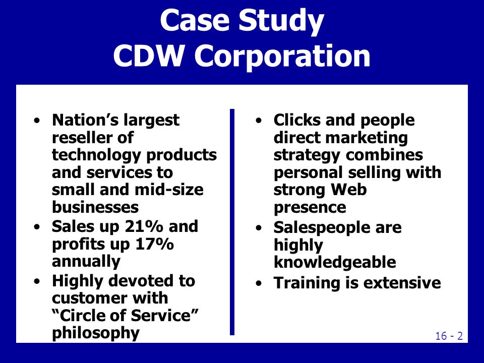 Case Study CDW Corporation Nation’s largest reseller of technology products and services to small and mid-size businesses Sales up 21% and profits up 17% annually Highly devoted to customer with Circle of Service philosophy Clicks and people direct marketing strategy combines personal selling with strong Web presence Salespeople are highly knowledgeable Training is extensive
