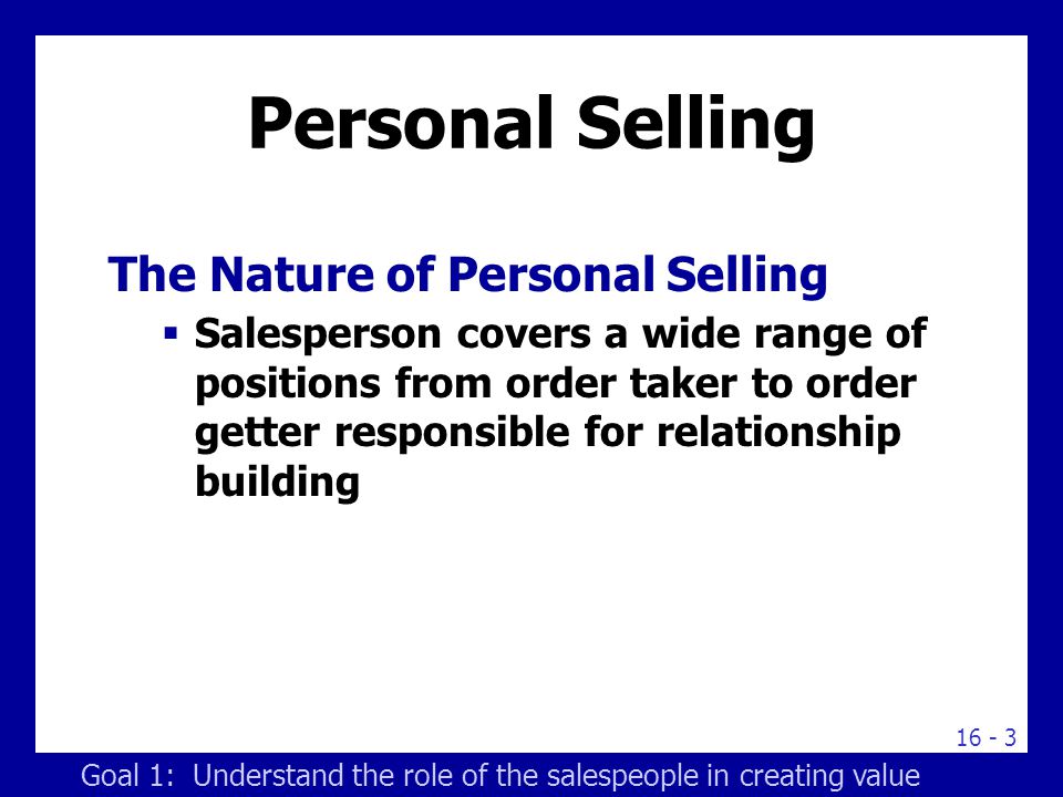 Personal Selling The Nature of Personal Selling  Salesperson covers a wide range of positions from order taker to order getter responsible for relationship building Goal 1: Understand the role of the salespeople in creating value