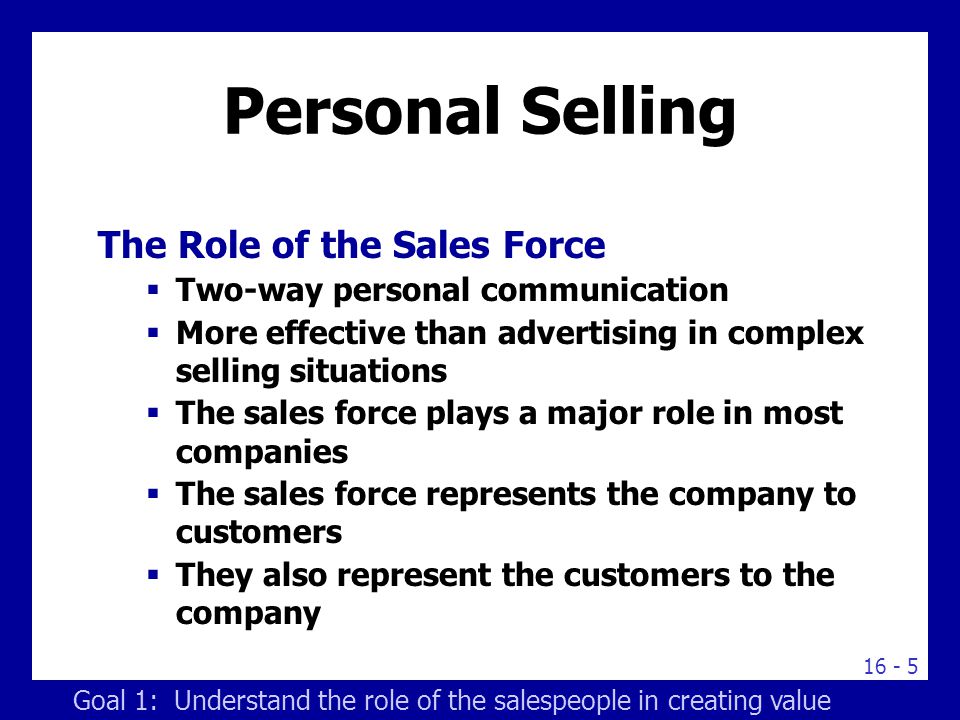 Personal Selling The Role of the Sales Force  Two-way personal communication  More effective than advertising in complex selling situations  The sales force plays a major role in most companies  The sales force represents the company to customers  They also represent the customers to the company Goal 1: Understand the role of the salespeople in creating value