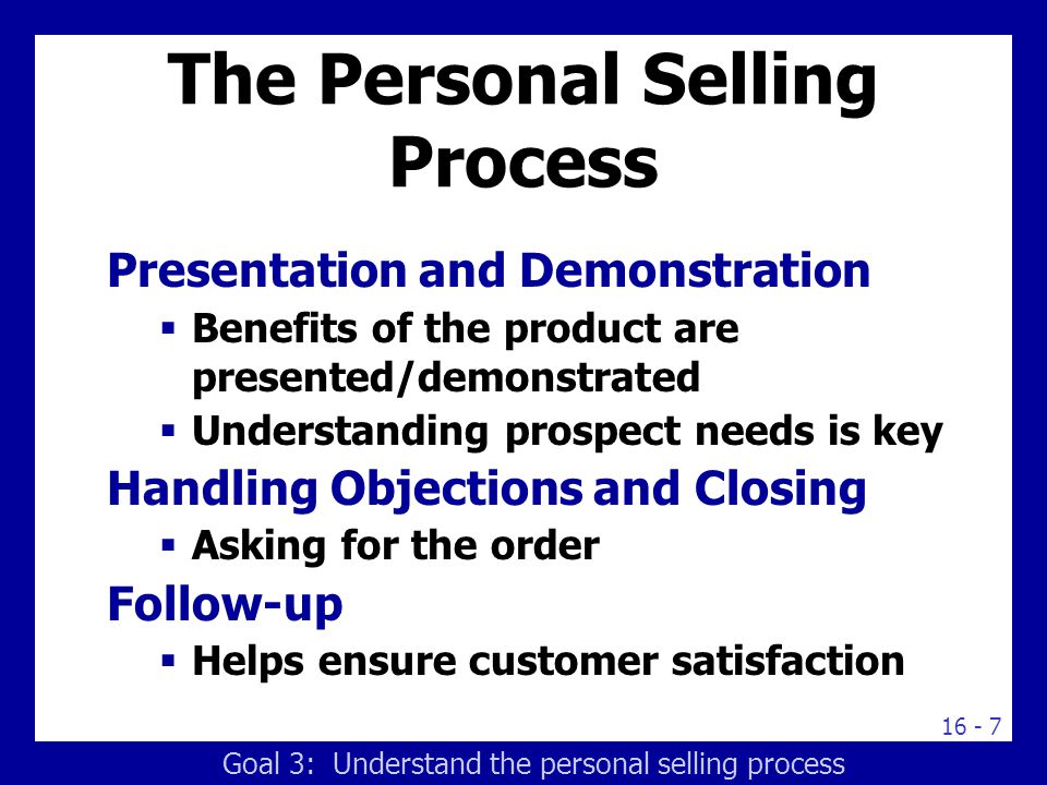 The Personal Selling Process Presentation and Demonstration  Benefits of the product are presented/demonstrated  Understanding prospect needs is key Handling Objections and Closing  Asking for the order Follow-up  Helps ensure customer satisfaction Goal 3: Understand the personal selling process