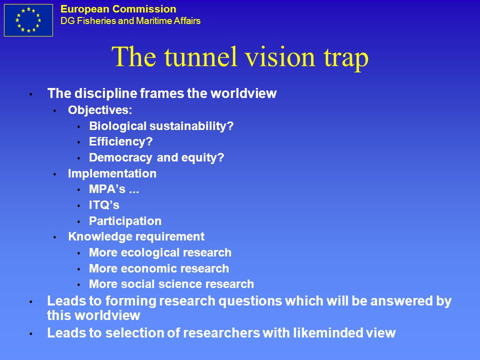 European Commission DG Fisheries and Maritime Affairs The tunnel vision trap The discipline frames the worldview Objectives: Biological sustainability.