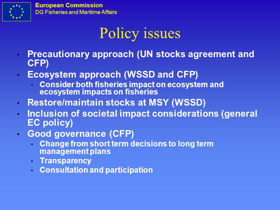 European Commission DG Fisheries and Maritime Affairs Policy issues Precautionary approach (UN stocks agreement and CFP) Ecosystem approach (WSSD and CFP) Consider both fisheries impact on ecosystem and ecosystem impacts on fisheries Restore/maintain stocks at MSY (WSSD) Inclusion of societal impact considerations (general EC policy) Good governance (CFP) Change from short term decisions to long term management plans Transparency Consultation and participation