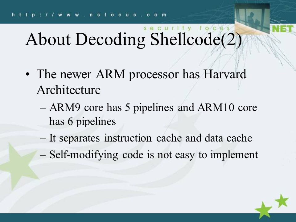 About Decoding Shellcode(2) The newer ARM processor has Harvard Architecture –ARM9 core has 5 pipelines and ARM10 core has 6 pipelines –It separates instruction cache and data cache –Self-modifying code is not easy to implement