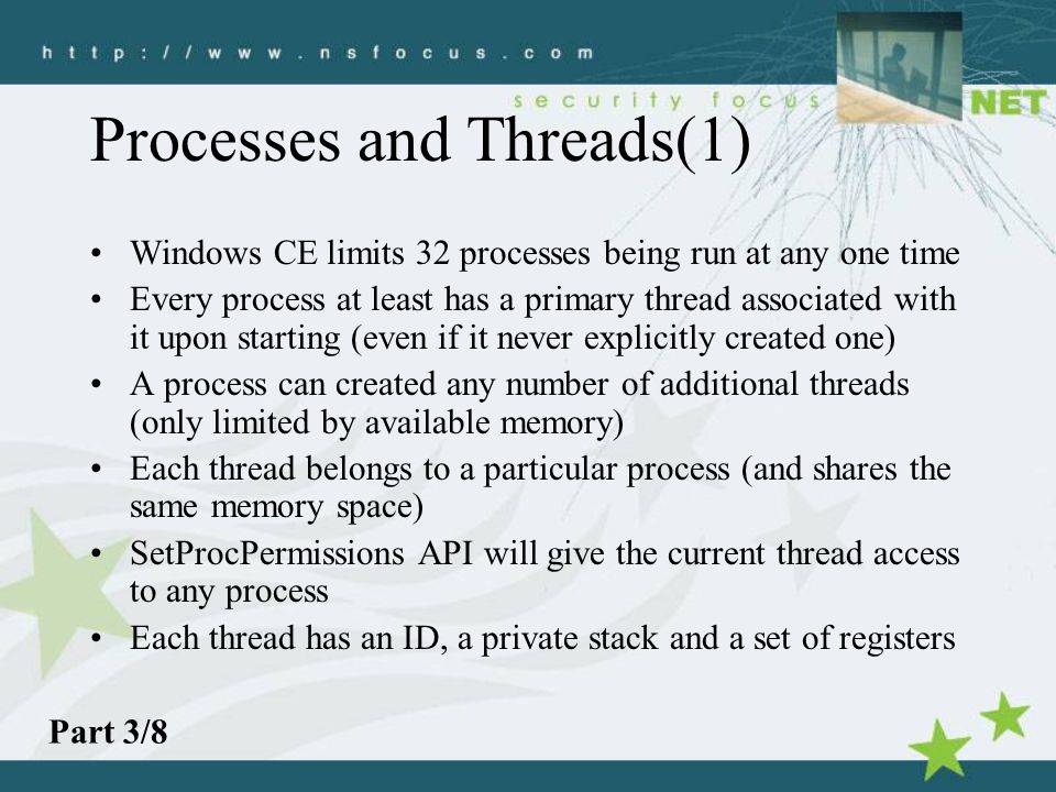 Processes and Threads(1) Windows CE limits 32 processes being run at any one time Every process at least has a primary thread associated with it upon starting (even if it never explicitly created one) A process can created any number of additional threads (only limited by available memory) Each thread belongs to a particular process (and shares the same memory space) SetProcPermissions API will give the current thread access to any process Each thread has an ID, a private stack and a set of registers Part 3/8