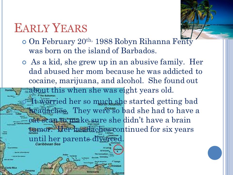 E ARLY Y EARS On February 20 th, 1988 Robyn Rihanna Fenty was born on the island of Barbados.