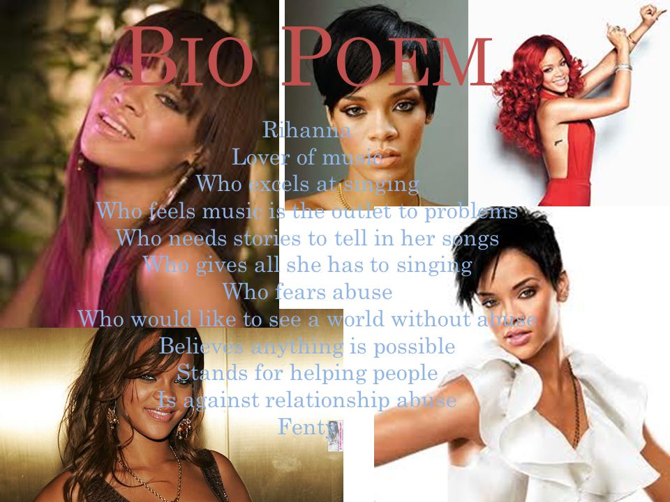 B IO P OEM Rihanna Lover of music Who excels at singing Who feels music is the outlet to problems Who needs stories to tell in her songs Who gives all she has to singing Who fears abuse Who would like to see a world without abuse Believes anything is possible Stands for helping people Is against relationship abuse Fenty