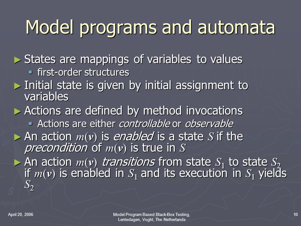 April 20, 2006Model Program Based Black-Box Testing, Lentedagen, Vught, The Netherlands 10 Model programs and automata ► States are mappings of variables to values  first-order structures ► Initial state is given by initial assignment to variables ► Actions are defined by method invocations  Actions are either controllable or observable ► An action m(v) is enabled is a state S if the precondition of m(v) is true in S ► An action m(v) transitions from state S 1 to state S 2 if m(v) is enabled in S 1 and its execution in S 1 yields S 2